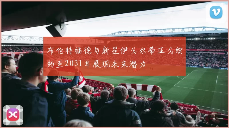 布伦特福德与新星伊戈尔蒂亚戈续约至2031年展现未来潜力