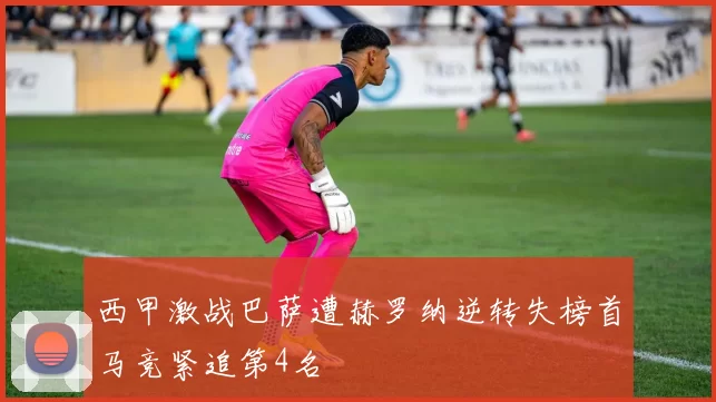 西甲激战巴萨遭赫罗纳逆转失榜首马竞紧追第4名