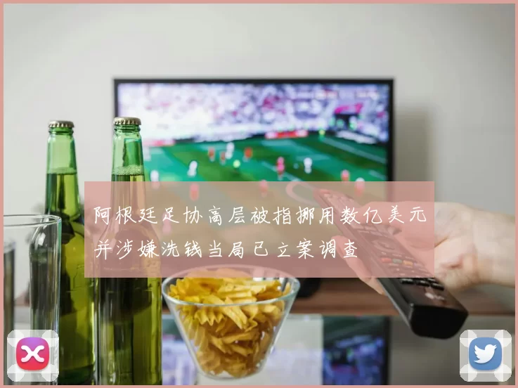 阿根廷足协高层被指挪用数亿美元并涉嫌洗钱当局已立案调查
