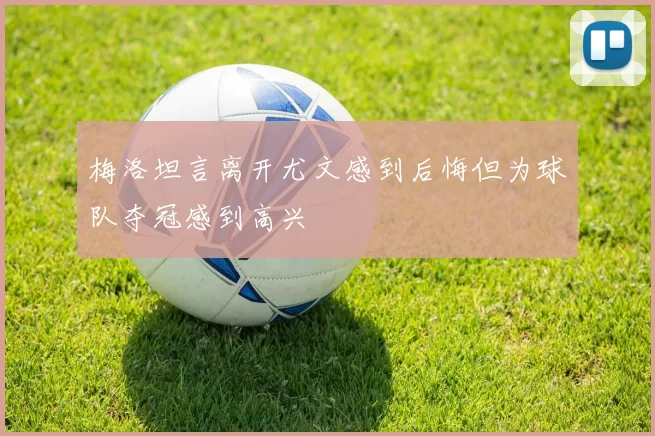 梅洛坦言离开尤文感到后悔但为球队夺冠感到高兴