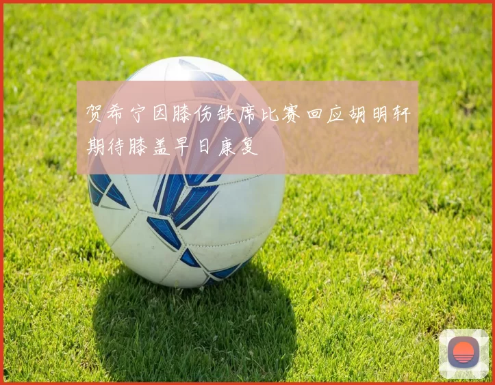 贺希宁因膝伤缺席比赛回应胡明轩期待膝盖早日康复