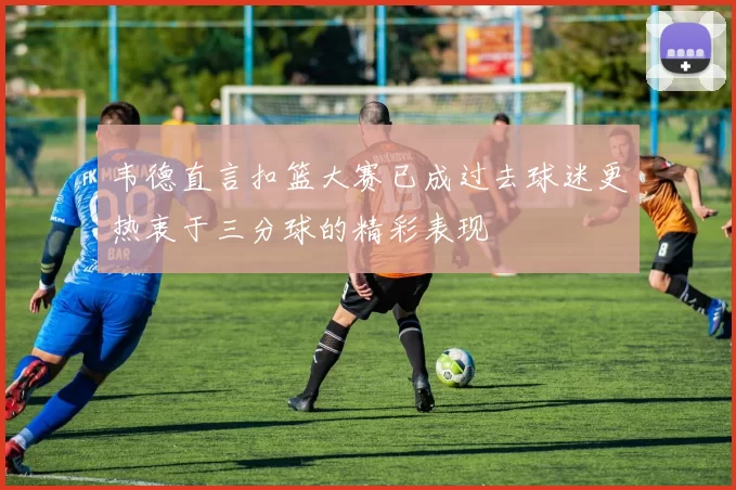 韦德直言扣篮大赛已成过去球迷更热衷于三分球的精彩表现