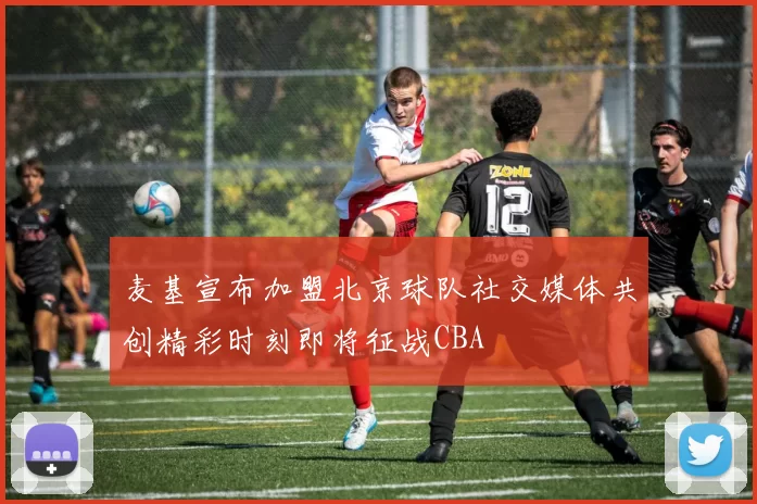 麦基宣布加盟北京球队社交媒体共创精彩时刻即将征战CBA