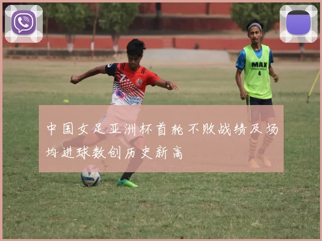 中国女足亚洲杯首轮不败战绩及场均进球数创历史新高