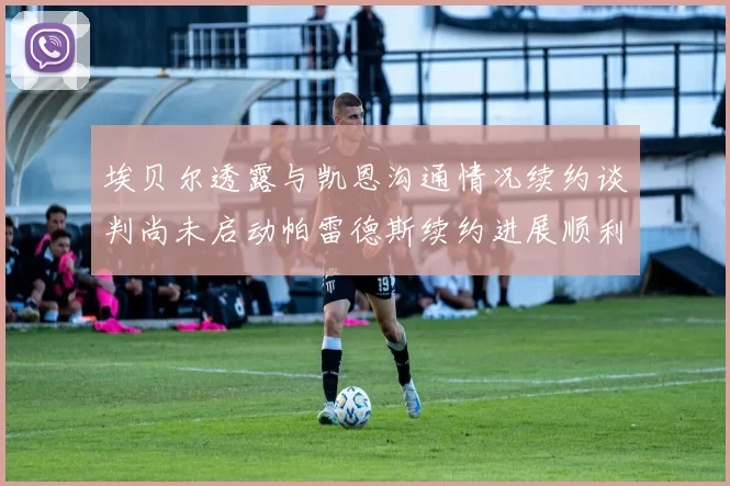 埃贝尔透露与凯恩沟通情况续约谈判尚未启动帕雷德斯续约进展顺利