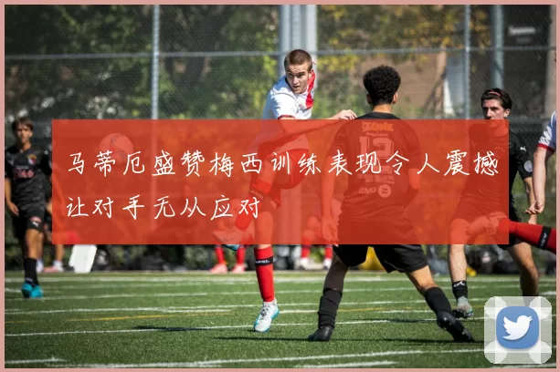 马蒂厄盛赞梅西训练表现令人震撼让对手无从应对