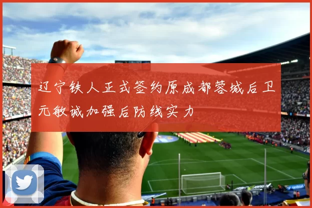 辽宁铁人正式签约原成都蓉城后卫元敏诚加强后防线实力