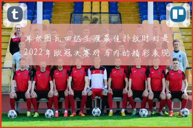 库尔图瓦回忆生涯最佳扑救时刻是2022年欧冠决赛对马内的精彩表现