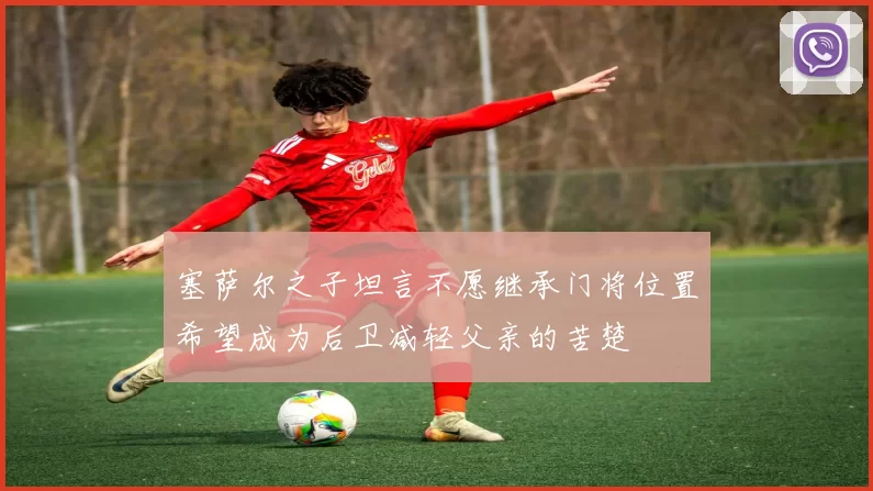 塞萨尔之子坦言不愿继承门将位置希望成为后卫减轻父亲的苦楚