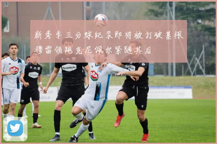 新秀季三分球纪录即将被打破基根穆雷领跑克尼佩尔紧随其后