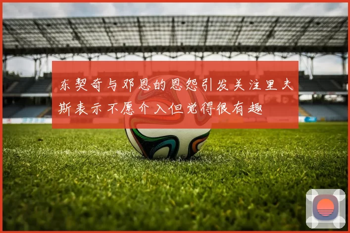 东契奇与邓恩的恩怨引发关注里夫斯表示不愿介入但觉得很有趣