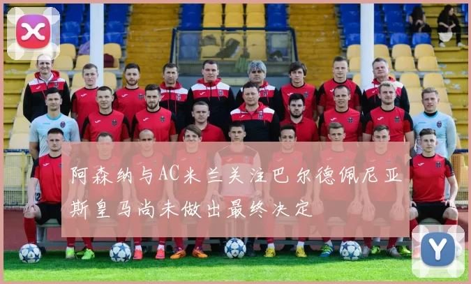 阿森纳与AC米兰关注巴尔德佩尼亚斯皇马尚未做出最终决定